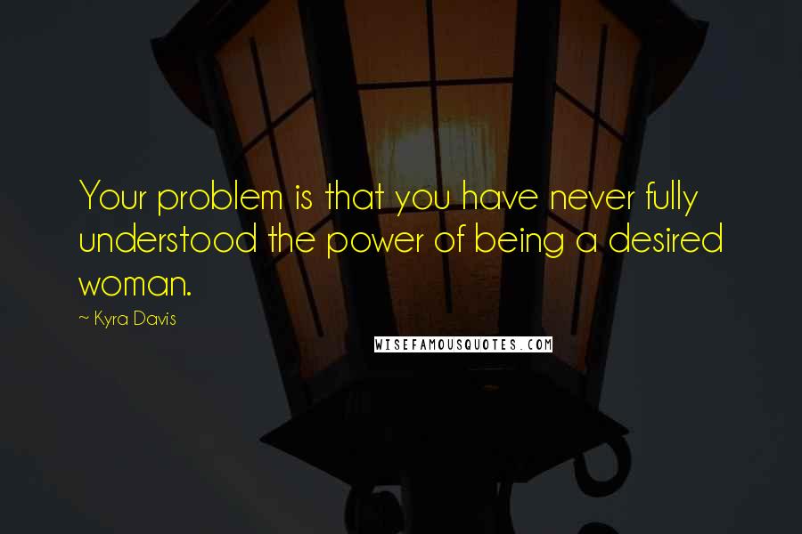 Kyra Davis Quotes: Your problem is that you have never fully understood the power of being a desired woman.