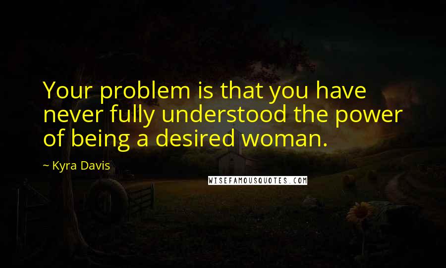 Kyra Davis Quotes: Your problem is that you have never fully understood the power of being a desired woman.