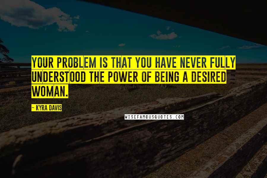 Kyra Davis Quotes: Your problem is that you have never fully understood the power of being a desired woman.