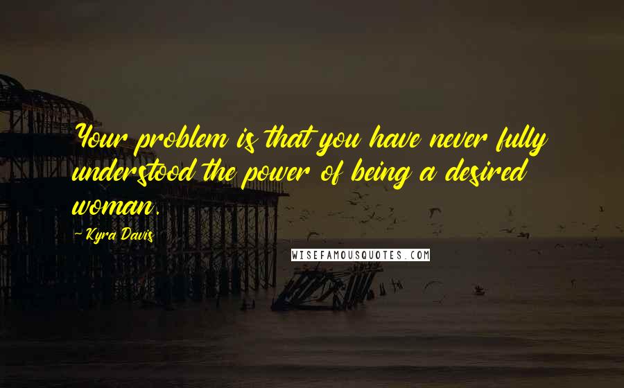 Kyra Davis Quotes: Your problem is that you have never fully understood the power of being a desired woman.