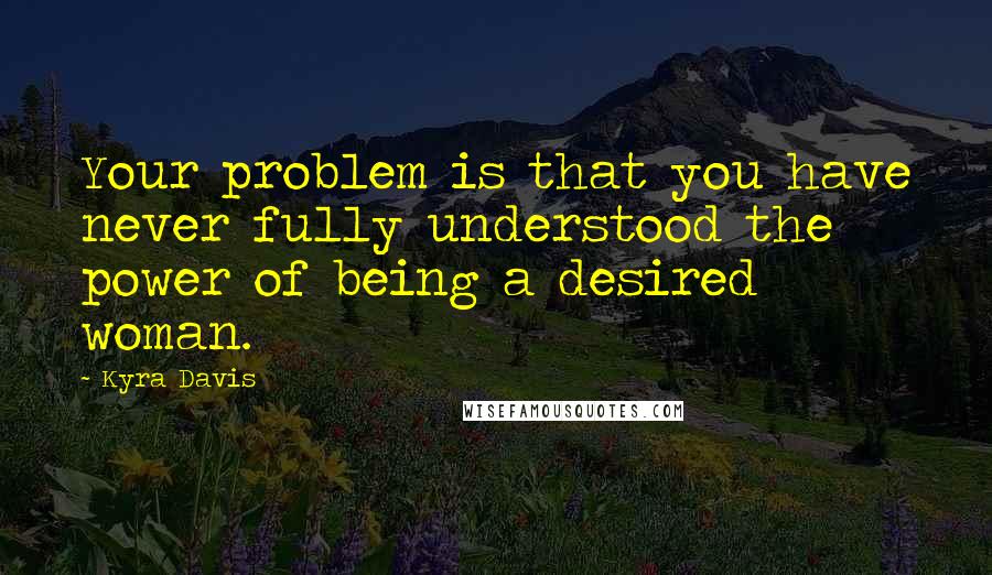 Kyra Davis Quotes: Your problem is that you have never fully understood the power of being a desired woman.