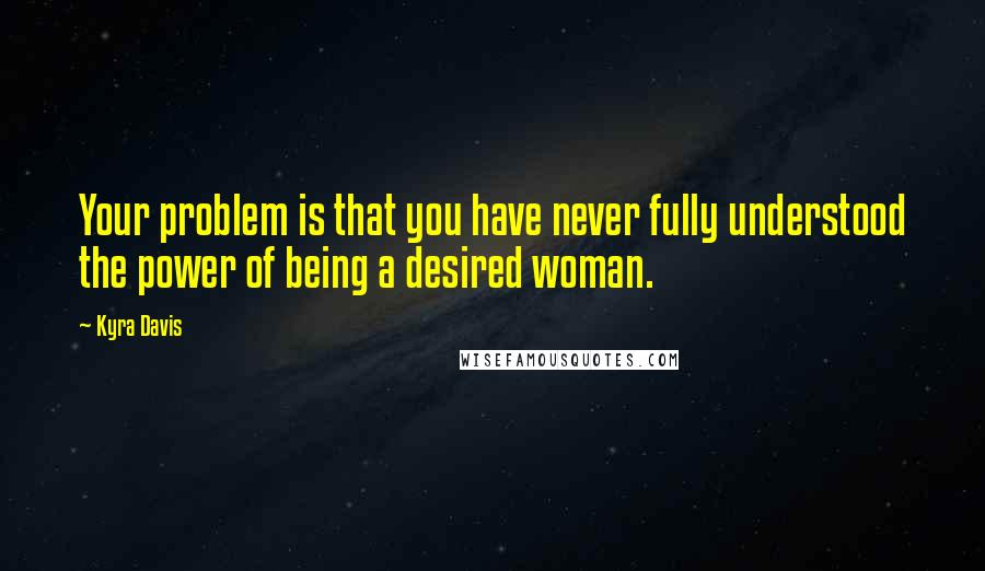 Kyra Davis Quotes: Your problem is that you have never fully understood the power of being a desired woman.