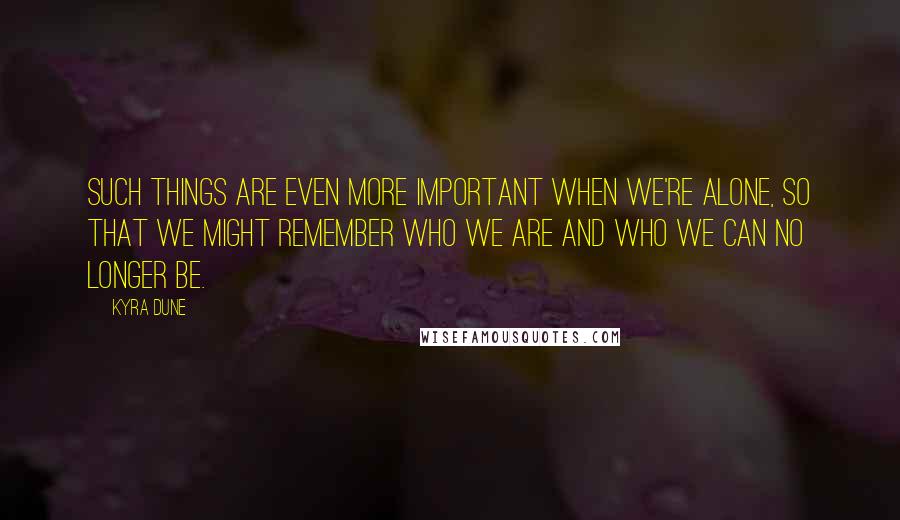 Kyra Dune Quotes: Such things are even more important when we're alone, so that we might remember who we are and who we can no longer be.
