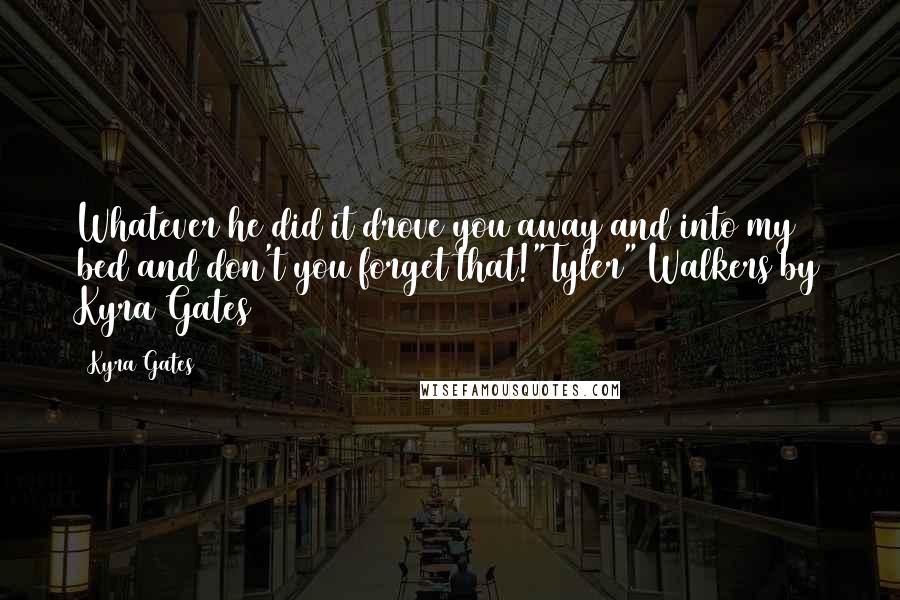 Kyra Gates Quotes: Whatever he did it drove you away and into my bed and don't you forget that!"Tyler" Walkers by Kyra Gates
