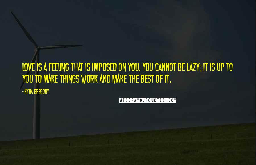 Kyra Gregory Quotes: Love is a feeling that is imposed on you. You cannot be lazy; it is up to you to make things work and make the best of it.