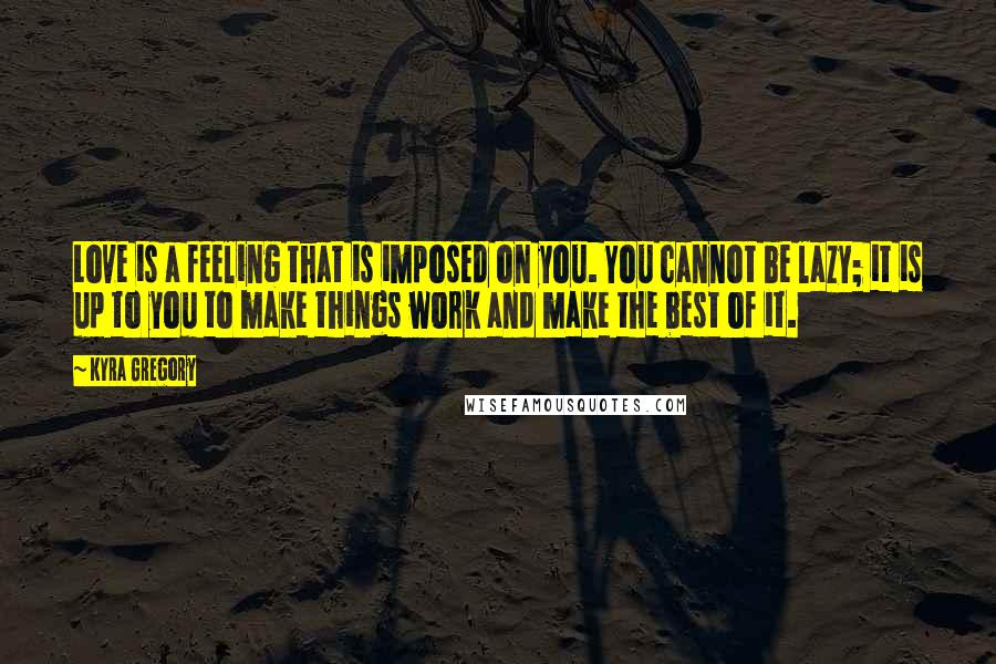 Kyra Gregory Quotes: Love is a feeling that is imposed on you. You cannot be lazy; it is up to you to make things work and make the best of it.