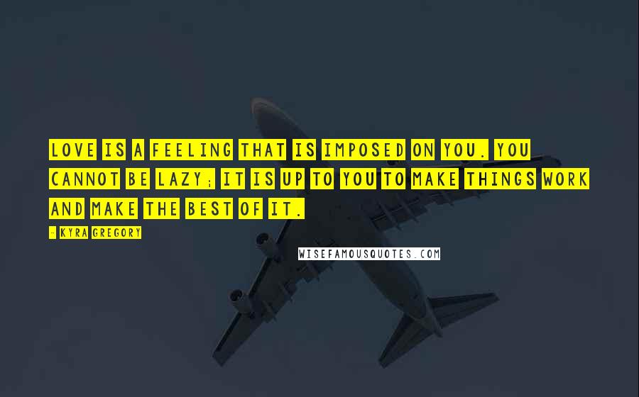 Kyra Gregory Quotes: Love is a feeling that is imposed on you. You cannot be lazy; it is up to you to make things work and make the best of it.