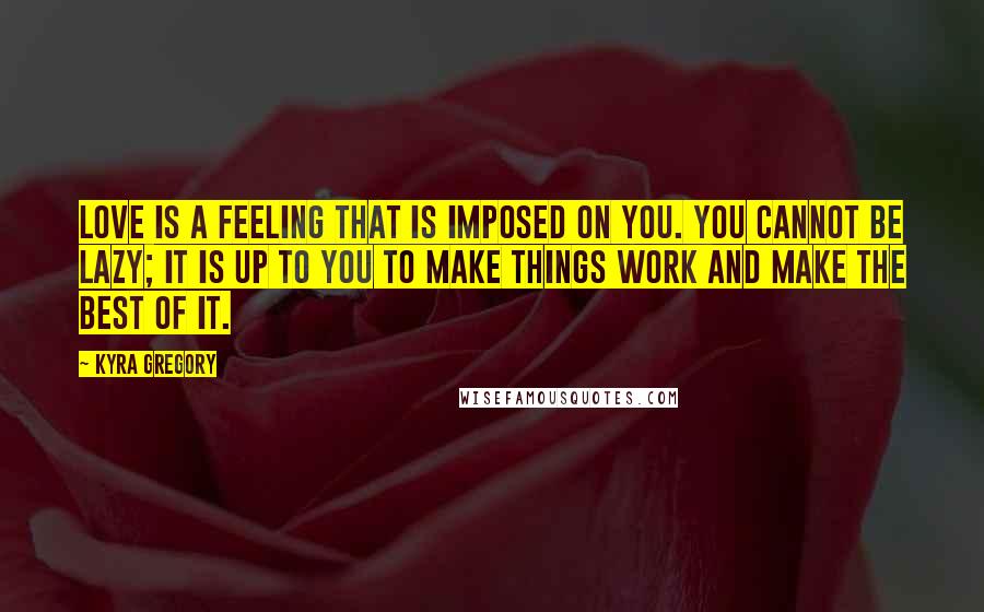 Kyra Gregory Quotes: Love is a feeling that is imposed on you. You cannot be lazy; it is up to you to make things work and make the best of it.