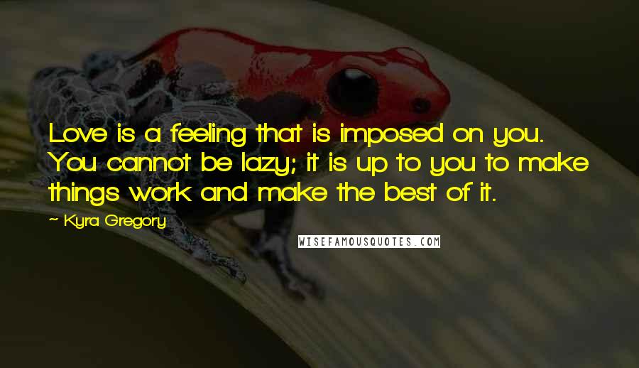 Kyra Gregory Quotes: Love is a feeling that is imposed on you. You cannot be lazy; it is up to you to make things work and make the best of it.