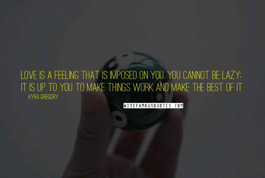 Kyra Gregory Quotes: Love is a feeling that is imposed on you. You cannot be lazy; it is up to you to make things work and make the best of it.