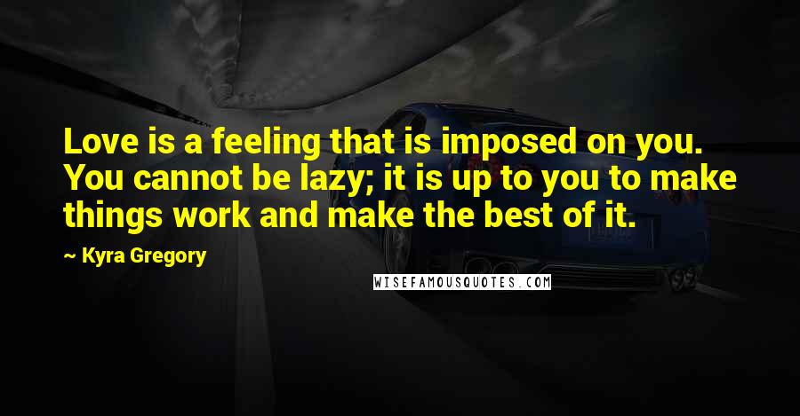 Kyra Gregory Quotes: Love is a feeling that is imposed on you. You cannot be lazy; it is up to you to make things work and make the best of it.