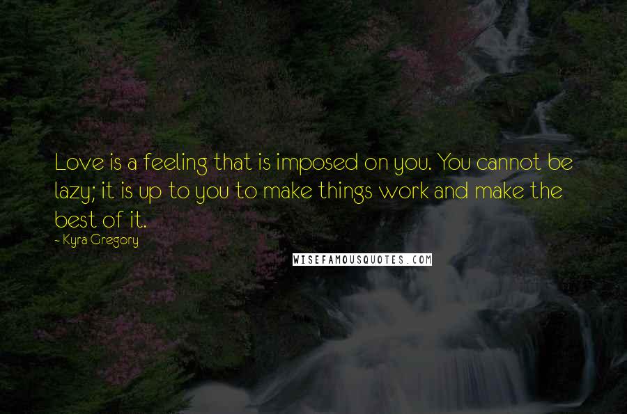 Kyra Gregory Quotes: Love is a feeling that is imposed on you. You cannot be lazy; it is up to you to make things work and make the best of it.