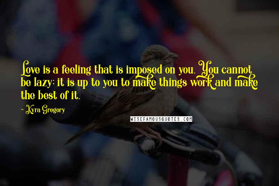 Kyra Gregory Quotes: Love is a feeling that is imposed on you. You cannot be lazy; it is up to you to make things work and make the best of it.