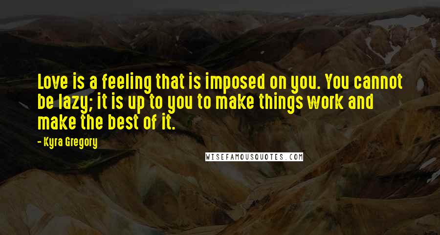 Kyra Gregory Quotes: Love is a feeling that is imposed on you. You cannot be lazy; it is up to you to make things work and make the best of it.