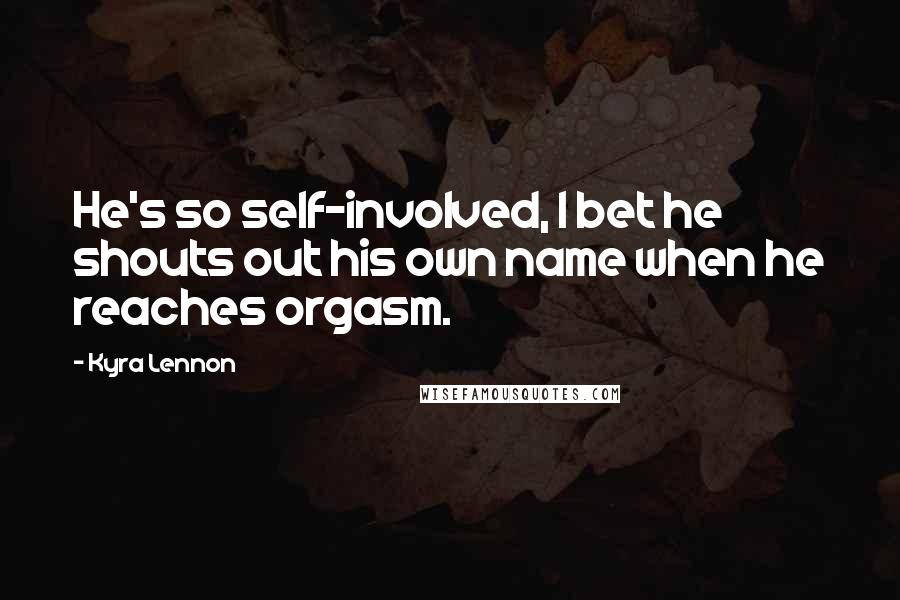 Kyra Lennon Quotes: He's so self-involved, I bet he shouts out his own name when he reaches orgasm.