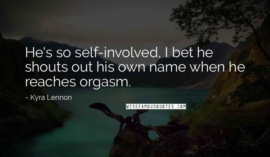 Kyra Lennon Quotes: He's so self-involved, I bet he shouts out his own name when he reaches orgasm.