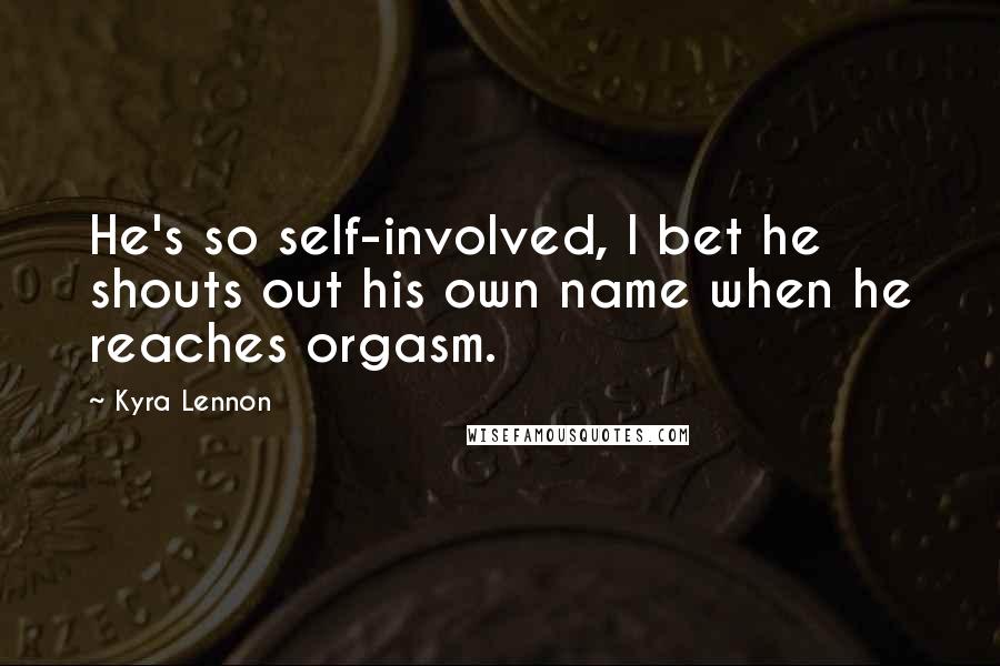 Kyra Lennon Quotes: He's so self-involved, I bet he shouts out his own name when he reaches orgasm.