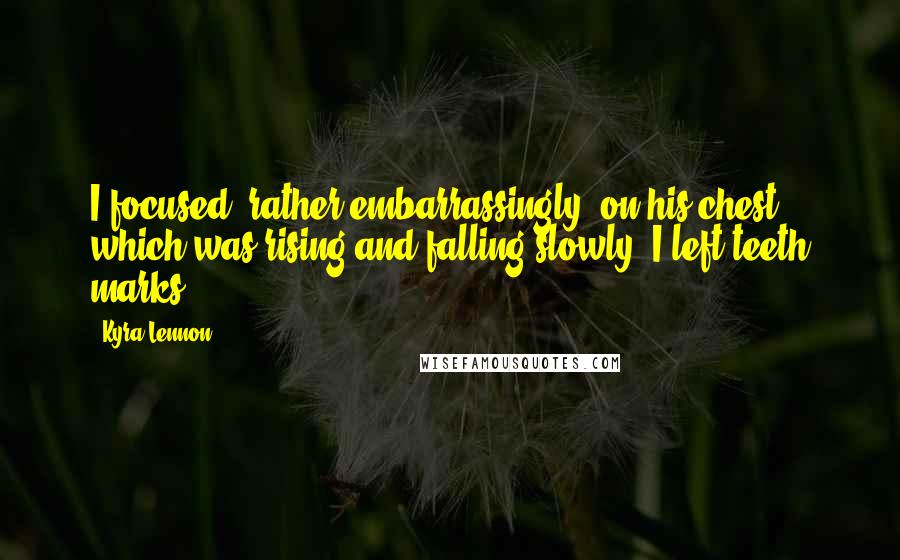 Kyra Lennon Quotes: I focused, rather embarrassingly, on his chest which was rising and falling slowly. I left teeth marks!