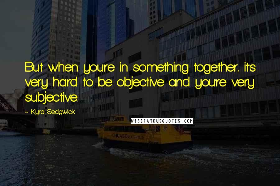 Kyra Sedgwick Quotes: But when you're in something together, it's very hard to be objective and you're very subjective.