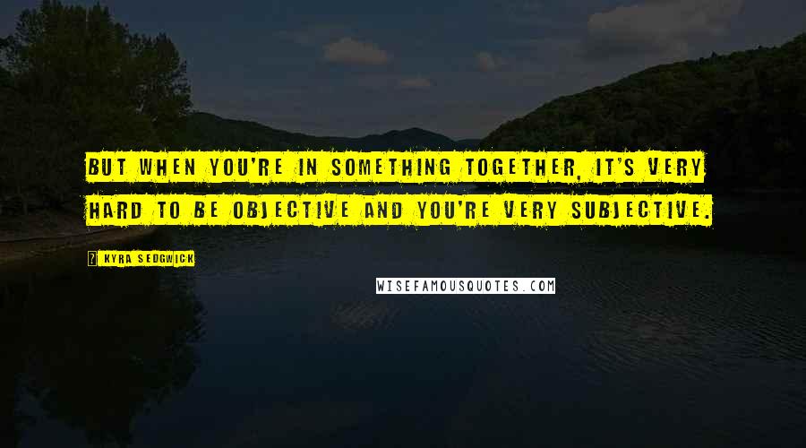 Kyra Sedgwick Quotes: But when you're in something together, it's very hard to be objective and you're very subjective.
