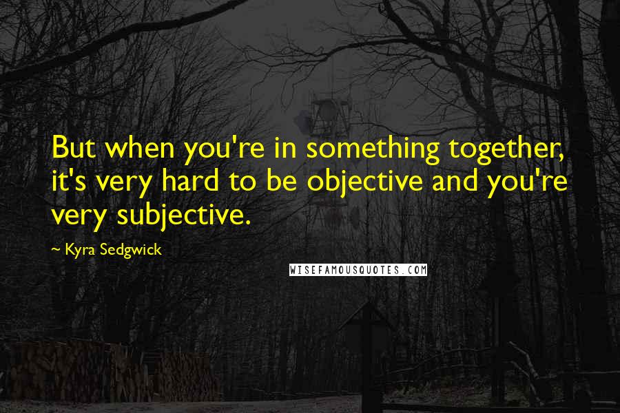 Kyra Sedgwick Quotes: But when you're in something together, it's very hard to be objective and you're very subjective.
