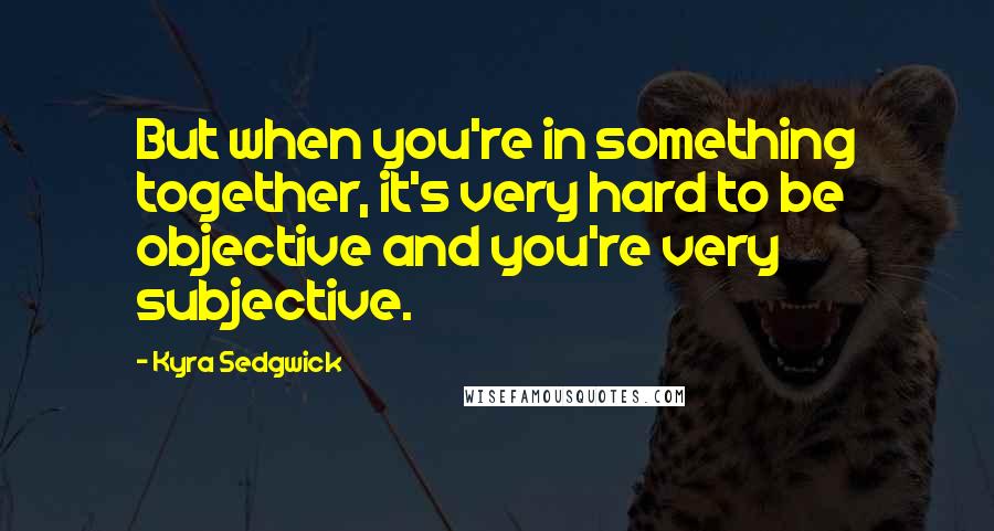 Kyra Sedgwick Quotes: But when you're in something together, it's very hard to be objective and you're very subjective.