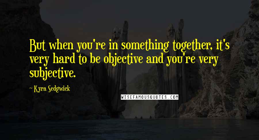 Kyra Sedgwick Quotes: But when you're in something together, it's very hard to be objective and you're very subjective.