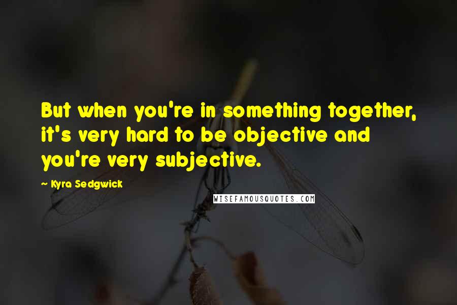 Kyra Sedgwick Quotes: But when you're in something together, it's very hard to be objective and you're very subjective.