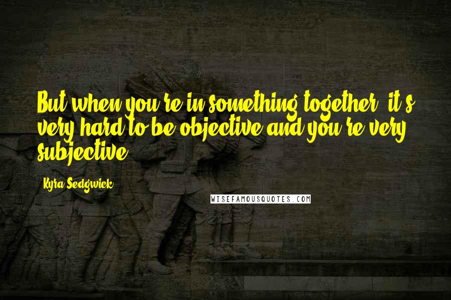 Kyra Sedgwick Quotes: But when you're in something together, it's very hard to be objective and you're very subjective.