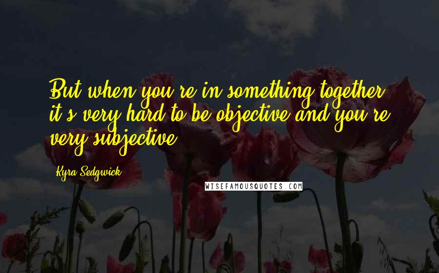 Kyra Sedgwick Quotes: But when you're in something together, it's very hard to be objective and you're very subjective.