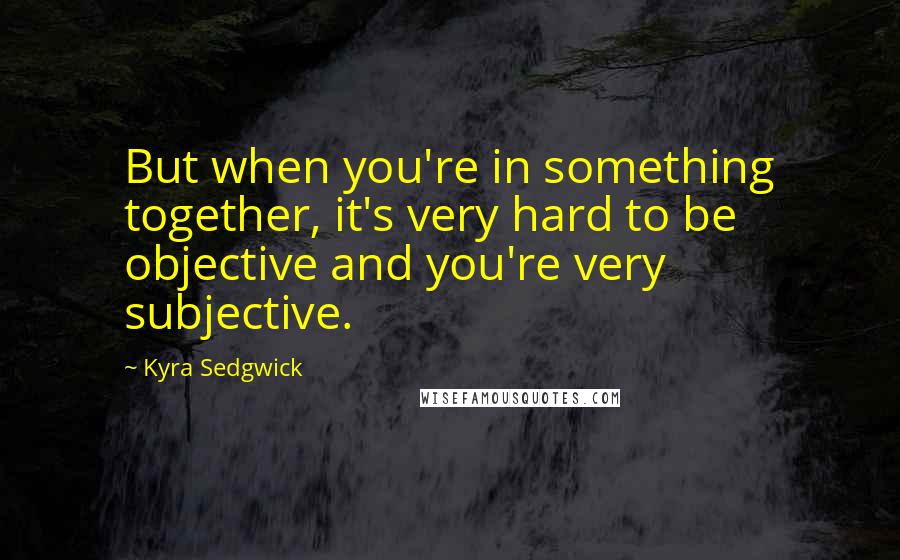 Kyra Sedgwick Quotes: But when you're in something together, it's very hard to be objective and you're very subjective.