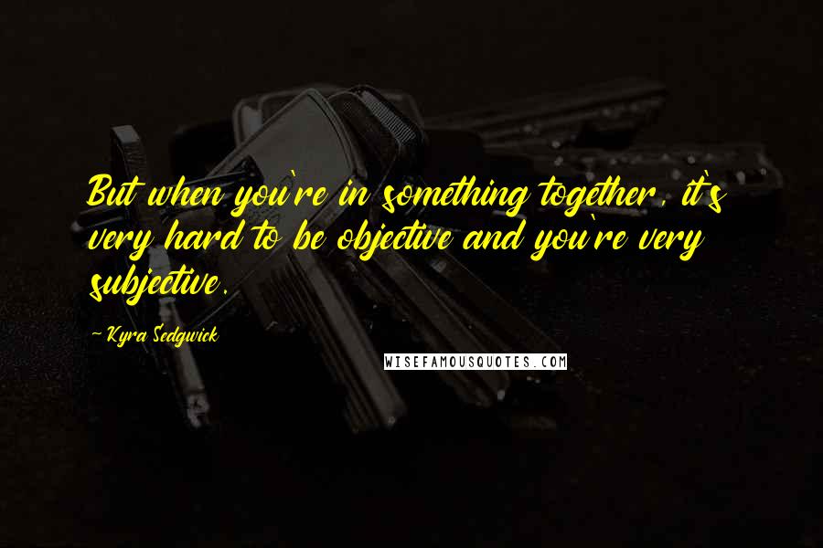 Kyra Sedgwick Quotes: But when you're in something together, it's very hard to be objective and you're very subjective.
