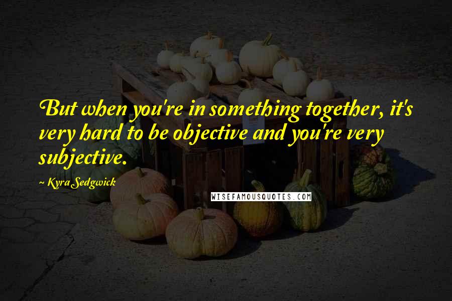 Kyra Sedgwick Quotes: But when you're in something together, it's very hard to be objective and you're very subjective.