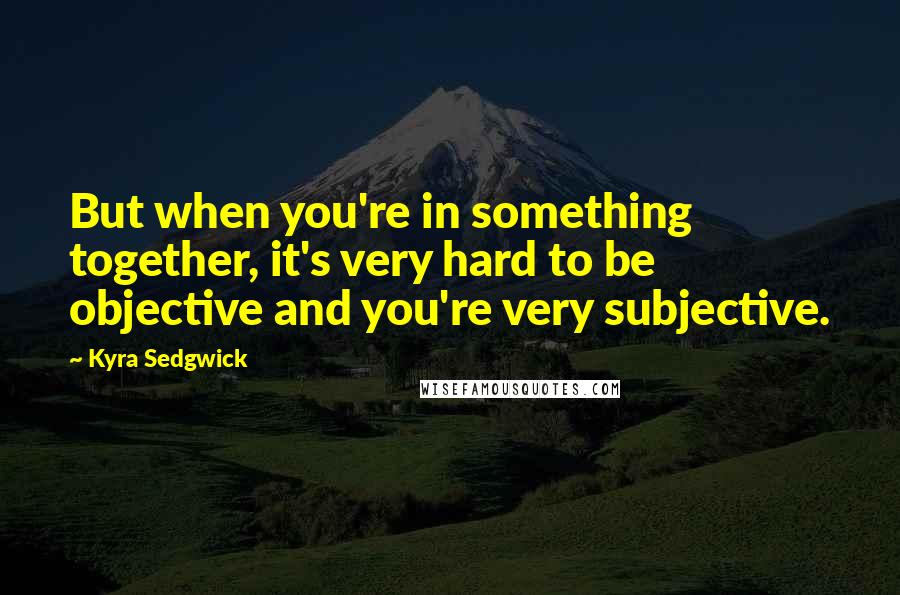 Kyra Sedgwick Quotes: But when you're in something together, it's very hard to be objective and you're very subjective.