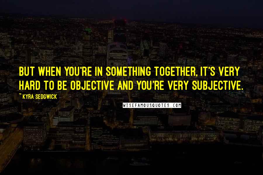 Kyra Sedgwick Quotes: But when you're in something together, it's very hard to be objective and you're very subjective.