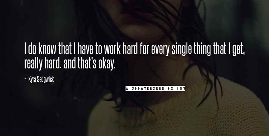 Kyra Sedgwick Quotes: I do know that I have to work hard for every single thing that I get, really hard, and that's okay.