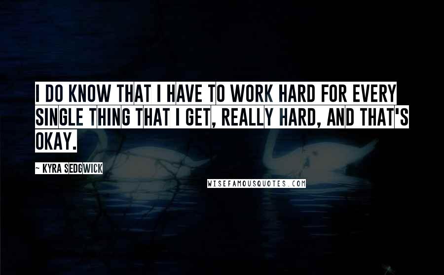 Kyra Sedgwick Quotes: I do know that I have to work hard for every single thing that I get, really hard, and that's okay.