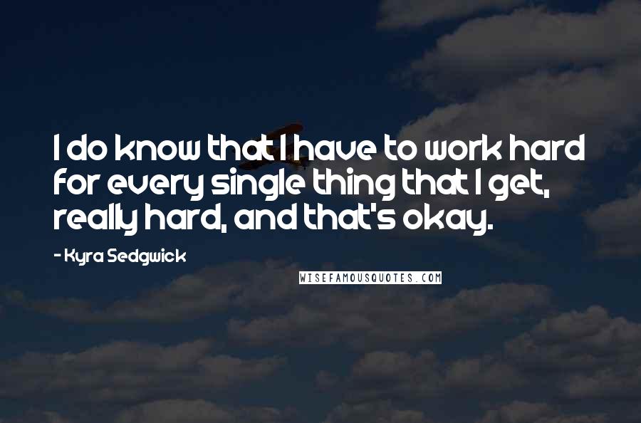 Kyra Sedgwick Quotes: I do know that I have to work hard for every single thing that I get, really hard, and that's okay.