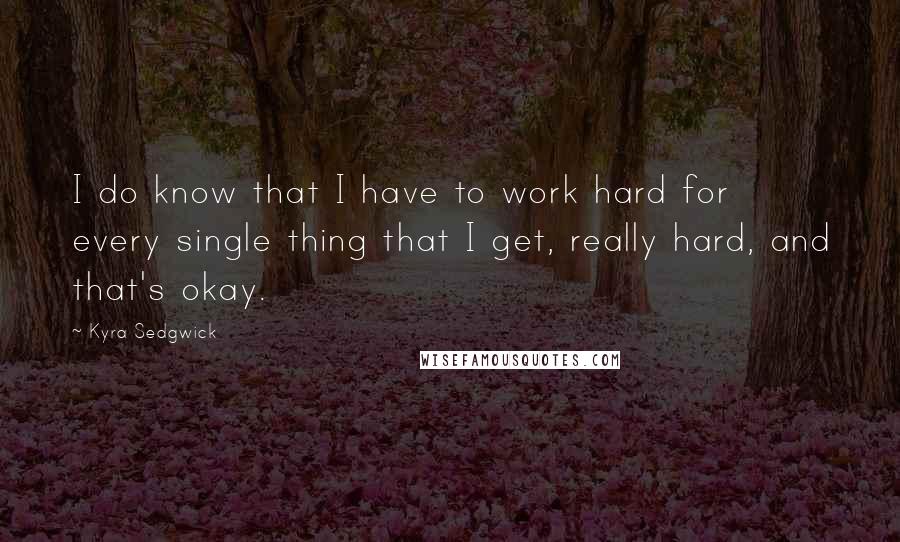 Kyra Sedgwick Quotes: I do know that I have to work hard for every single thing that I get, really hard, and that's okay.