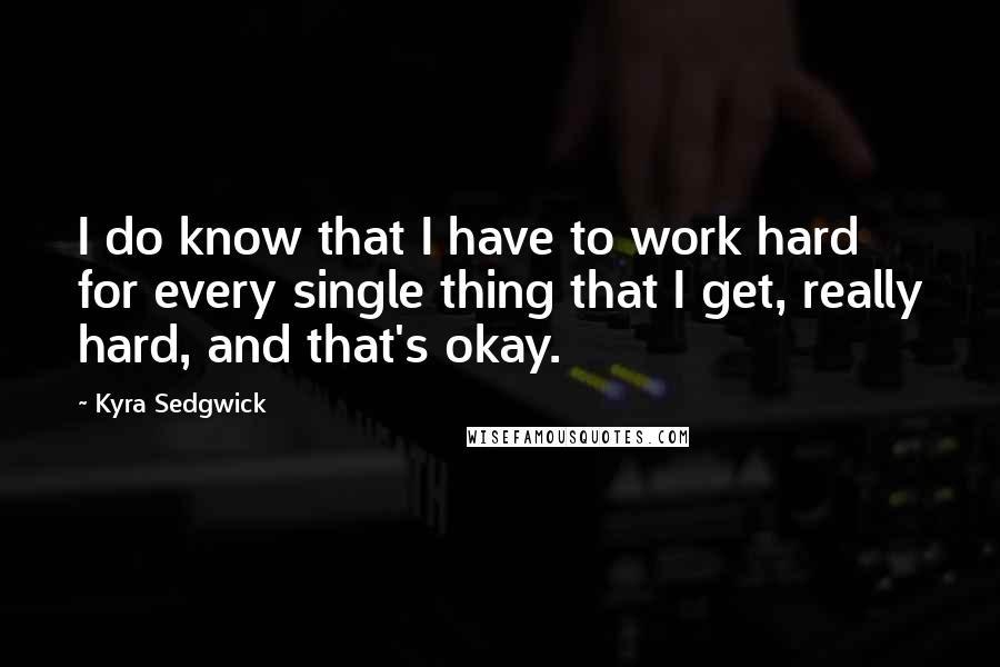 Kyra Sedgwick Quotes: I do know that I have to work hard for every single thing that I get, really hard, and that's okay.