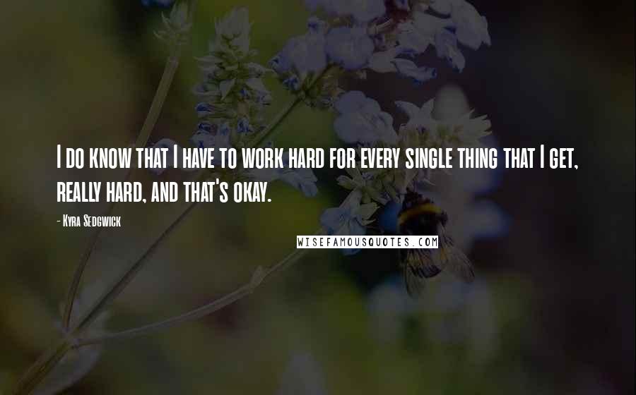 Kyra Sedgwick Quotes: I do know that I have to work hard for every single thing that I get, really hard, and that's okay.