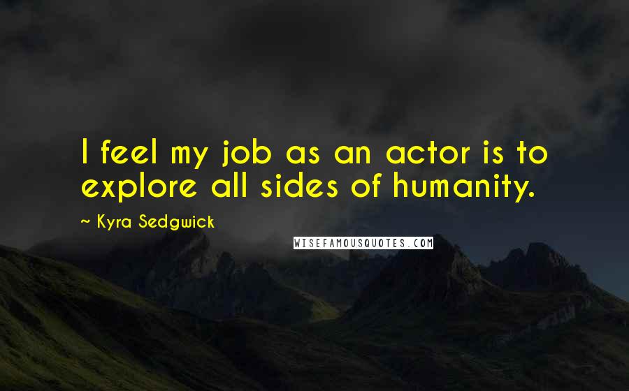 Kyra Sedgwick Quotes: I feel my job as an actor is to explore all sides of humanity.