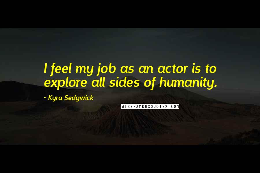 Kyra Sedgwick Quotes: I feel my job as an actor is to explore all sides of humanity.