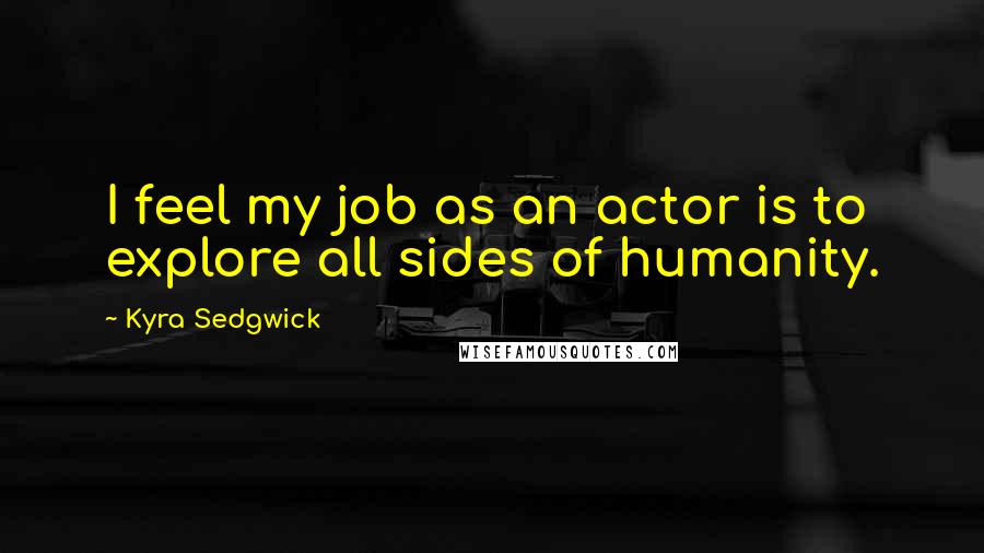 Kyra Sedgwick Quotes: I feel my job as an actor is to explore all sides of humanity.