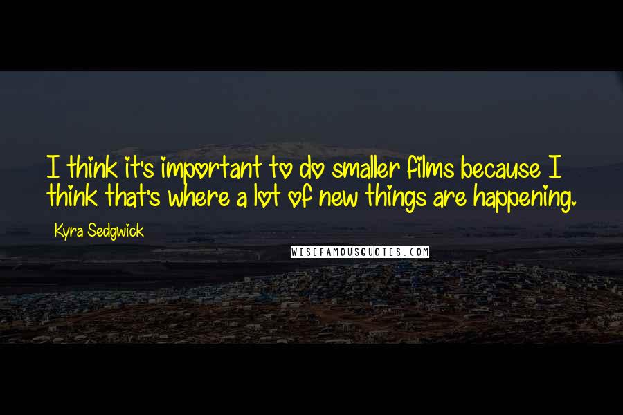 Kyra Sedgwick Quotes: I think it's important to do smaller films because I think that's where a lot of new things are happening.