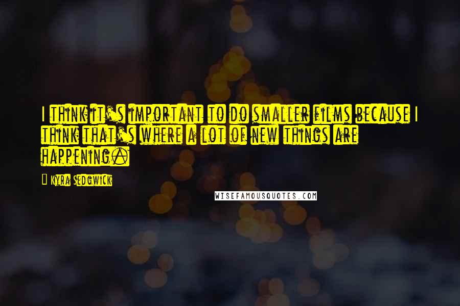 Kyra Sedgwick Quotes: I think it's important to do smaller films because I think that's where a lot of new things are happening.