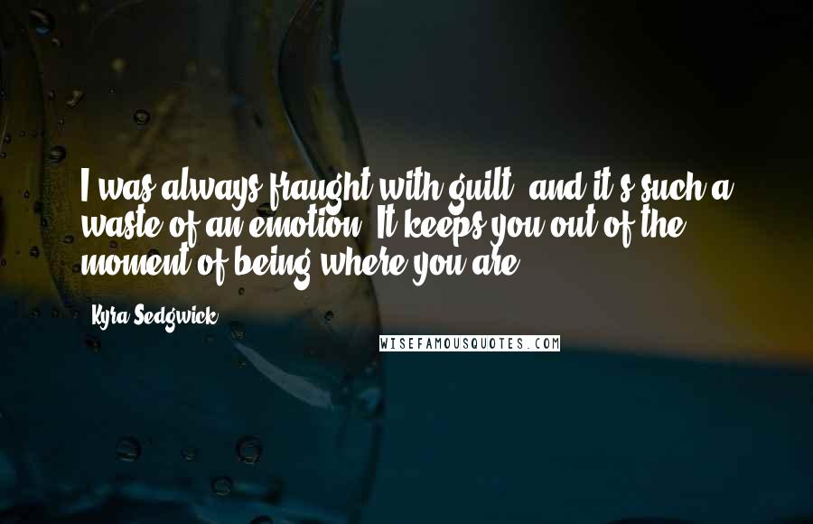 Kyra Sedgwick Quotes: I was always fraught with guilt, and it's such a waste of an emotion. It keeps you out of the moment of being where you are.