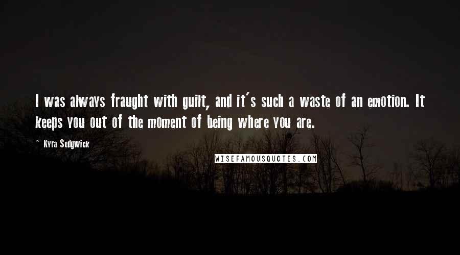 Kyra Sedgwick Quotes: I was always fraught with guilt, and it's such a waste of an emotion. It keeps you out of the moment of being where you are.