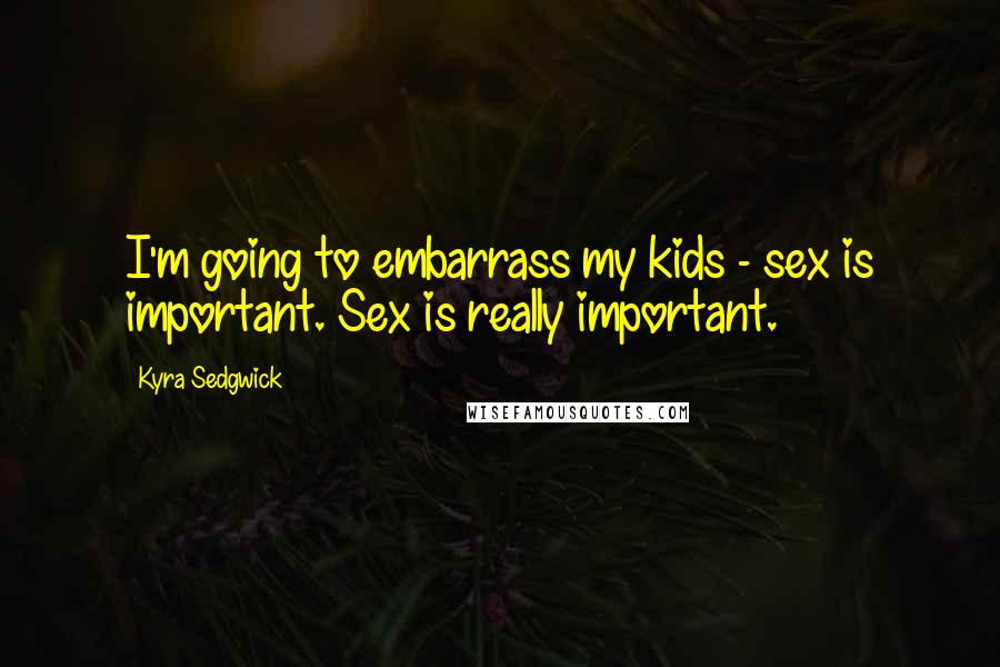 Kyra Sedgwick Quotes: I'm going to embarrass my kids - sex is important. Sex is really important.