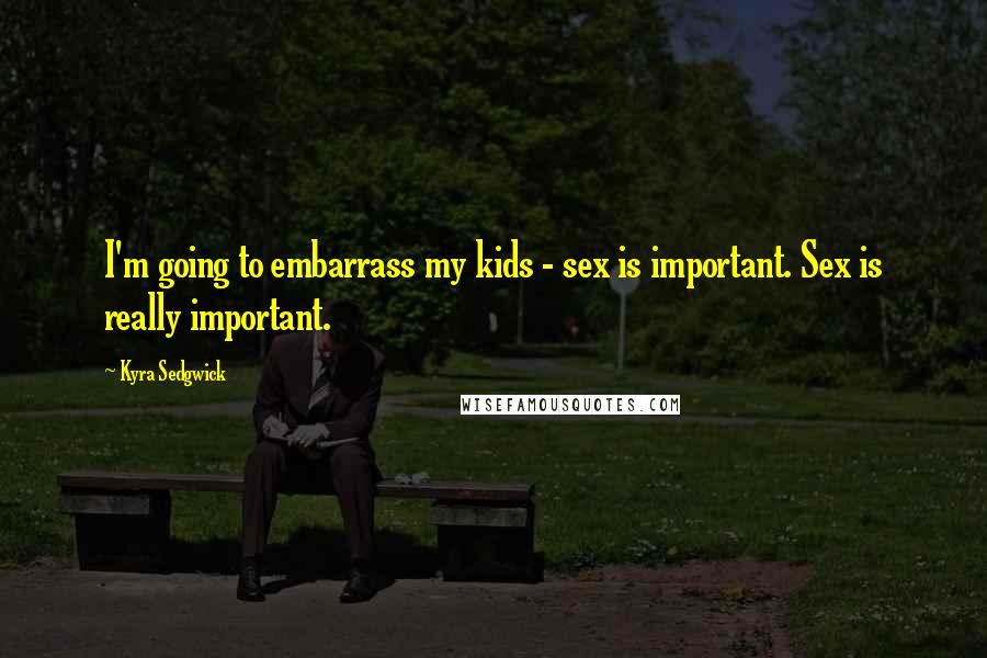 Kyra Sedgwick Quotes: I'm going to embarrass my kids - sex is important. Sex is really important.